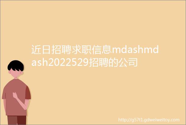 近日招聘求职信息mdashmdash2022529招聘的公司质量和内容真实性需要自己确认